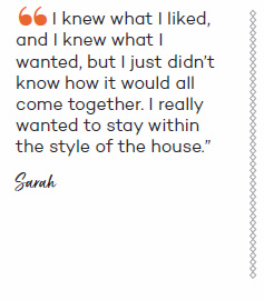 I knew what I liked, and I knew what I wanted, but I just didn?t know how it would all come together. I really wanted to stay within the style of the house - Sarah?